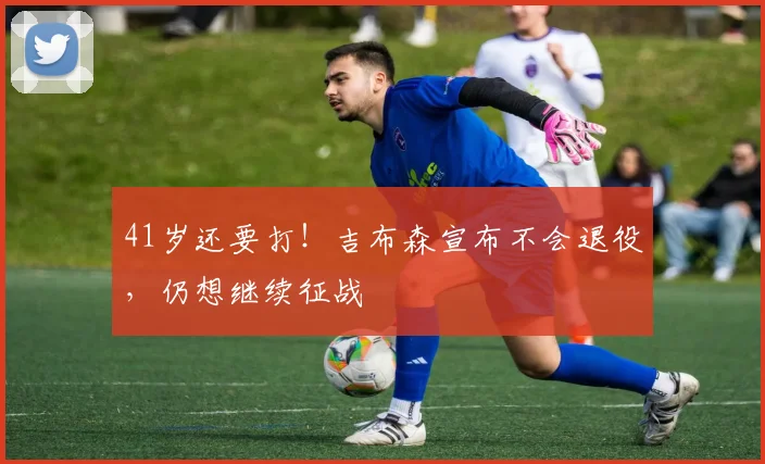 41岁还要打！吉布森宣布不会退役，仍想继续征战