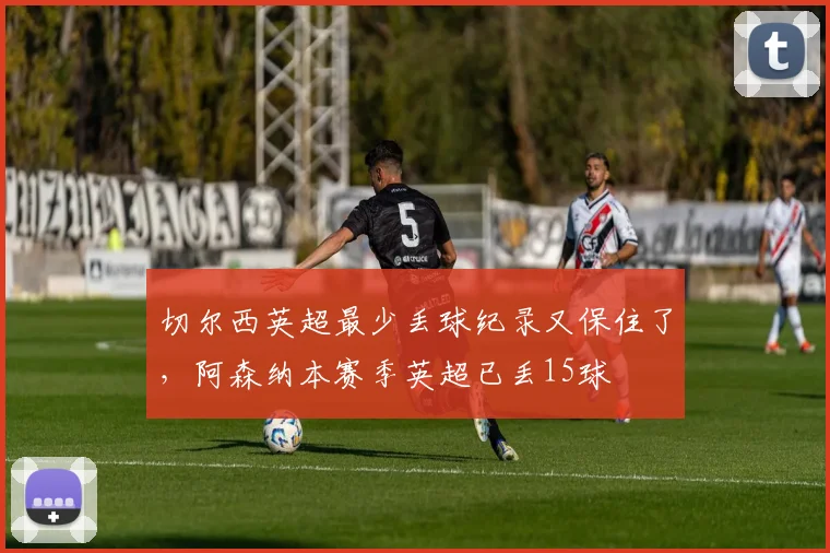 切尔西英超最少丢球纪录又保住了，阿森纳本赛季英超已丢15球