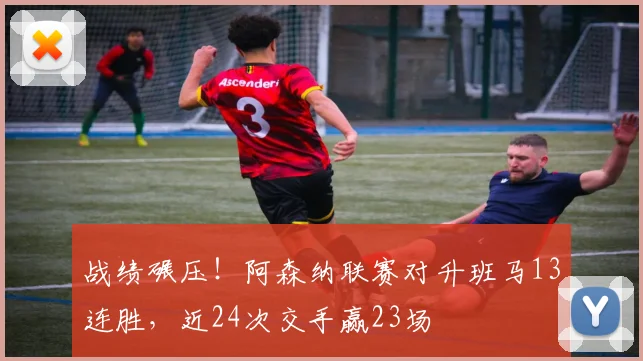 战绩碾压！阿森纳联赛对升班马13连胜，近24次交手赢23场