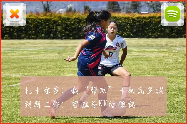 扎卡尔多：我“帮助”卡纳瓦罗找到新工作；曾推荐KK给德佬