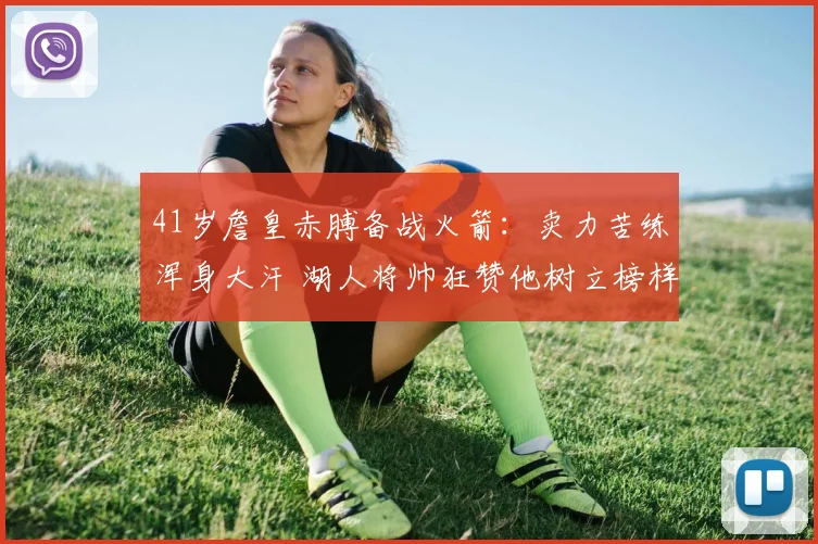 41岁詹皇赤膊备战火箭：卖力苦练浑身大汗 湖人将帅狂赞他树立榜样