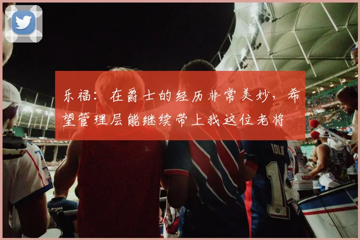 乐福：在爵士的经历非常美妙，希望管理层能继续带上我这位老将