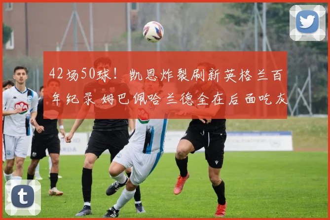42场50球！凯恩炸裂刷新英格兰百年纪录 姆巴佩哈兰德全在后面吃灰