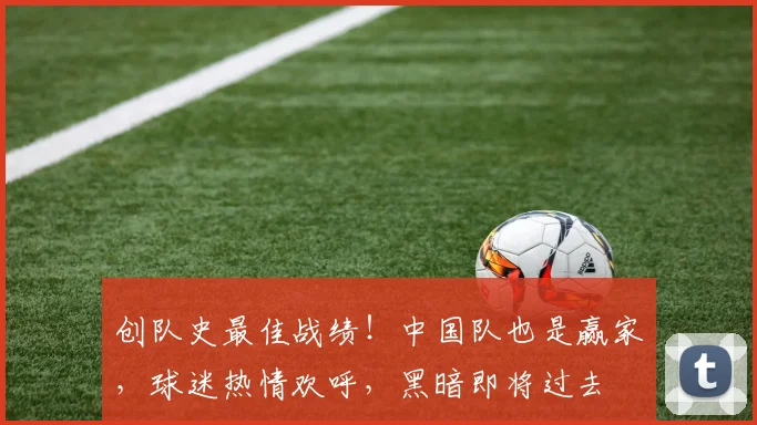 创队史最佳战绩！中国队也是赢家，球迷热情欢呼，黑暗即将过去