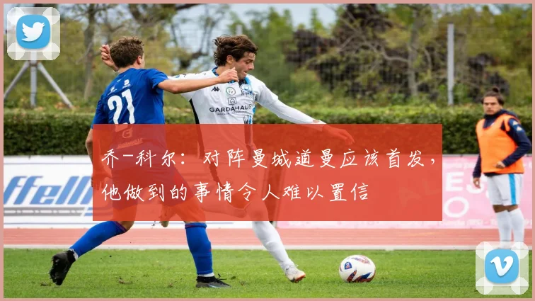 乔-科尔：对阵曼城道曼应该首发，他做到的事情令人难以置信