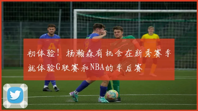 初体验！杨瀚森有机会在新秀赛季就体验G联赛和NBA的季后赛